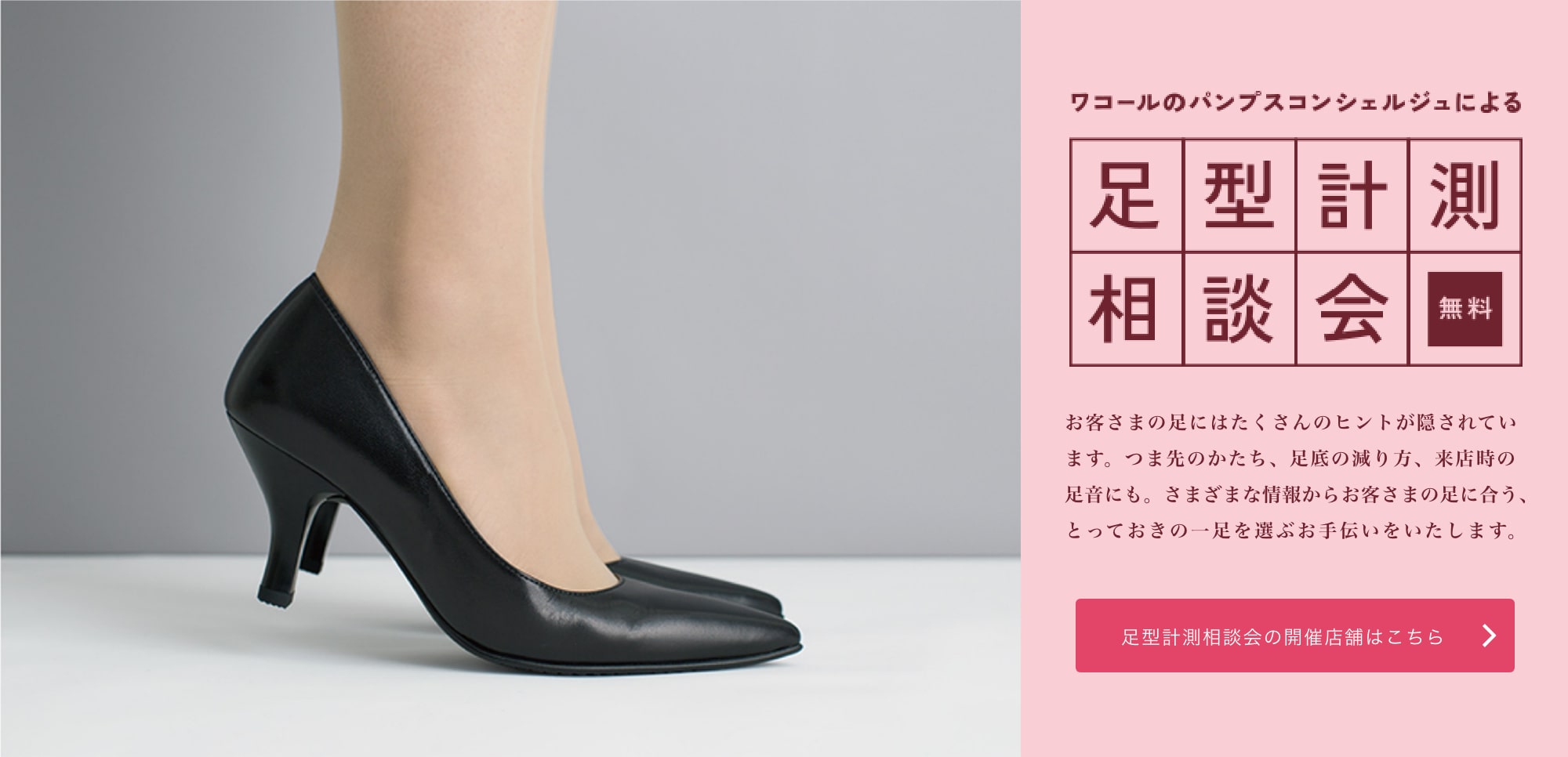 ワコール専属パンプスコンシェルジュによる、無料の足型計測相談会 お客様の足にはたくさんのヒントが隠されています。つま先のかたち、靴底の減り方、来店時の足音にも。さまざまな情報からお客様の足に合う、とっておきの一足を選ぶお手伝いをいたします。